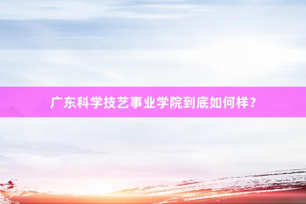广东科学技艺事业学院到底如何样？