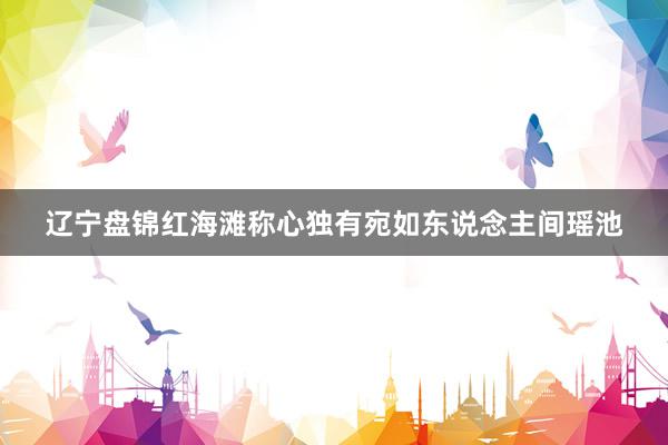 辽宁盘锦红海滩称心独有宛如东说念主间瑶池